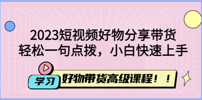 2023短视频好物分享带货，好物带货高级课程，轻松一句点拨，小白快速上手副业工作-副业资源站-副业项目-创业项目-搞钱项目个人副业工作资源分享