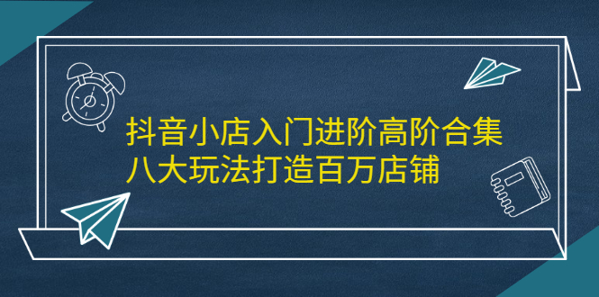 抖音小店入门进阶高阶合集，八大玩法打造百万店铺副业工作-副业资源站-副业项目-创业项目-搞钱项目个人副业工作资源分享