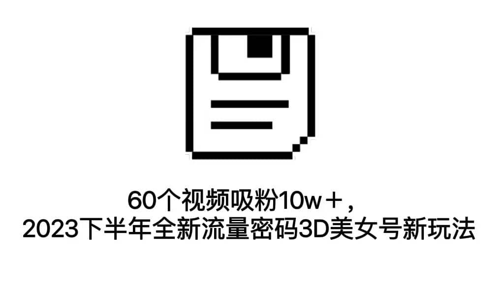 60个视频吸粉10w＋，2023下半年全新流量密码3D美女号新玩法（教程+资源）副业工作-副业资源站-副业项目-创业项目-搞钱项目个人副业工作资源分享