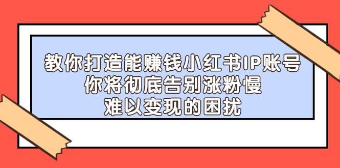 教你打造能赚钱小红书IP账号，了解透彻小红书的真正玩法副业工作-副业资源站-副业项目-创业项目-搞钱项目个人副业工作资源分享