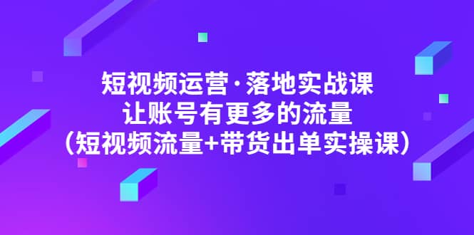 短视频运营·落地实战课 让账号有更多的流量（短视频流量+带货出单实操）副业工作-副业资源站-副业项目-创业项目-搞钱项目个人副业工作资源分享