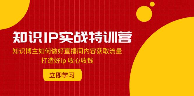 知识IP实战特训营：知识博主如何做好直播间内容获取流量 打造好ip 收心收钱副业工作-副业资源站-副业项目-创业项目-搞钱项目个人副业工作资源分享