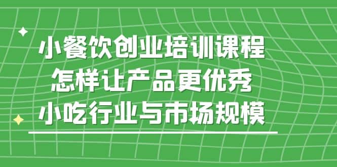 小餐饮创业培训课程，怎样让产品更优秀，小吃行业与市场规模副业工作-副业资源站-副业项目-创业项目-搞钱项目个人副业工作资源分享