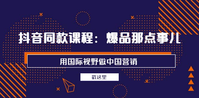 抖音同款课程：爆品那点事儿，用国际视野做中国营销（20节课）副业工作-副业资源站-副业项目-创业项目-搞钱项目个人副业工作资源分享