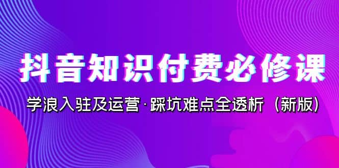 抖音·知识付费·必修课，学浪入驻及运营·踩坑难点全透析（2023新版）副业工作-副业资源站-副业项目-创业项目-搞钱项目个人副业工作资源分享