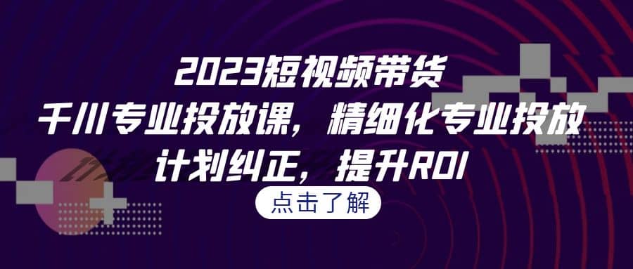 2023短视频带货-千川专业投放课，精细化专业投放，计划纠正，提升ROI副业工作-副业资源站-副业项目-创业项目-搞钱项目个人副业工作资源分享
