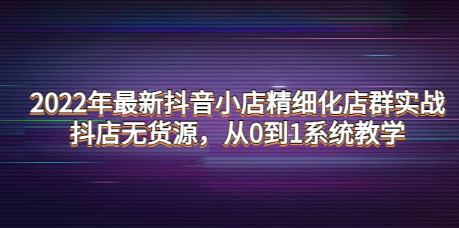 2022年最新抖音小店精细化店群实战，抖店无货源，从0到1系统教学副业工作-副业资源站-副业项目-创业项目-搞钱项目个人副业工作资源分享
