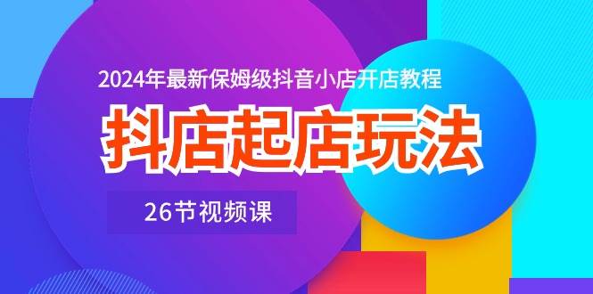抖店起店玩法，2024年最新保姆级抖音小店开店教程（26节视频课）副业工作-副业资源站-副业项目-创业项目-搞钱项目个人副业工作资源分享