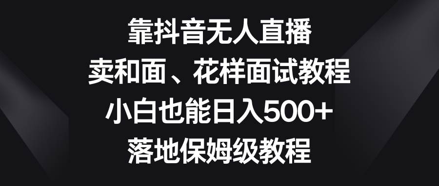 靠抖音无人直播，卖和面、花样面试教程，小白也能日入500+，落地保姆级教程副业工作-副业资源站-副业项目-创业项目-搞钱项目个人副业工作资源分享