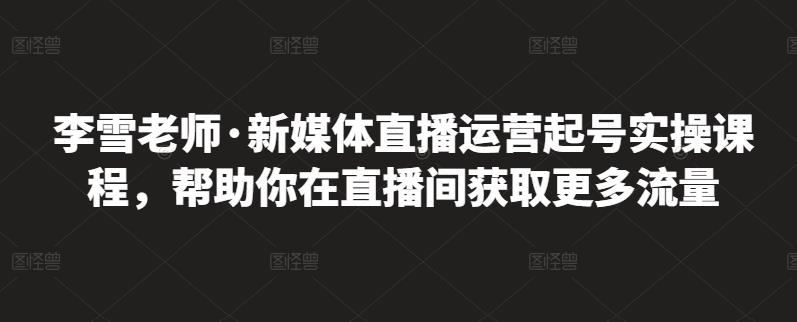 李雪老师·新媒体直播运营起号实操课程，帮助你在直播间获取更多流量副业工作-副业资源站-副业项目-创业项目-搞钱项目个人副业工作资源分享