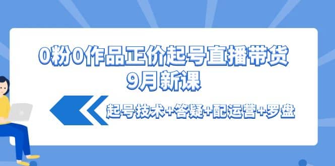 0粉0作品正价起号直播带货9月新课：起号技术+答疑+配运营+罗盘副业工作-副业资源站-副业项目-创业项目-搞钱项目个人副业工作资源分享