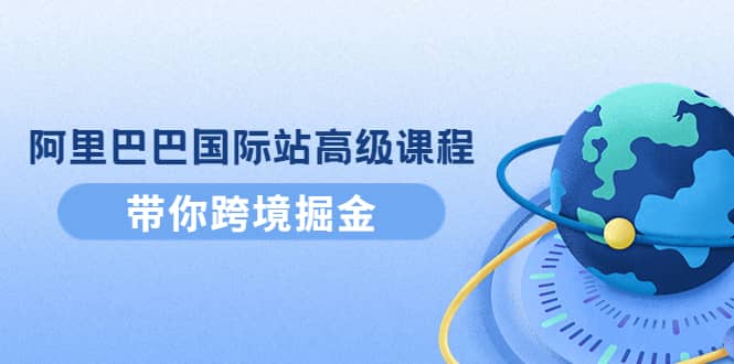 阿里巴巴国际站高级课程：带你跨境掘金，选品+优化+广告+推广副业工作-副业资源站-副业项目-创业项目-搞钱项目个人副业工作资源分享