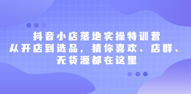 抖音小店落地实操特训营，从开店到选品，猜你喜欢、店群、无货源都在这里副业工作-副业资源站-副业项目-创业项目-搞钱项目个人副业工作资源分享