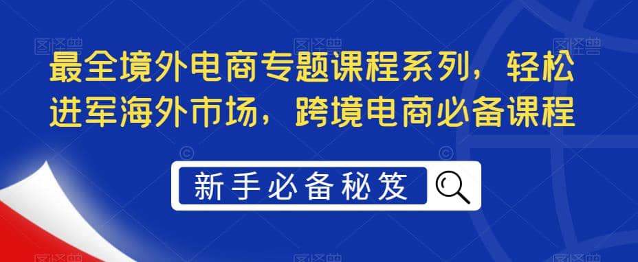 最全境外电商专题课程系列，轻松进军海外市场，跨境电商必备课程副业工作-副业资源站-副业项目-创业项目-搞钱项目个人副业工作资源分享