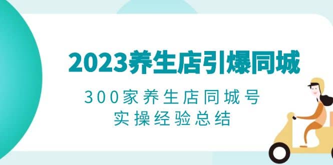 2023养生店·引爆同城，300家养生店同城号实操经验总结副业工作-副业资源站-副业项目-创业项目-搞钱项目个人副业工作资源分享