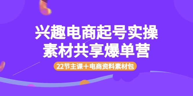 兴趣电商起号实操素材共享爆单营（22节主课＋电商资料素材包）副业工作-副业资源站-副业项目-创业项目-搞钱项目个人副业工作资源分享