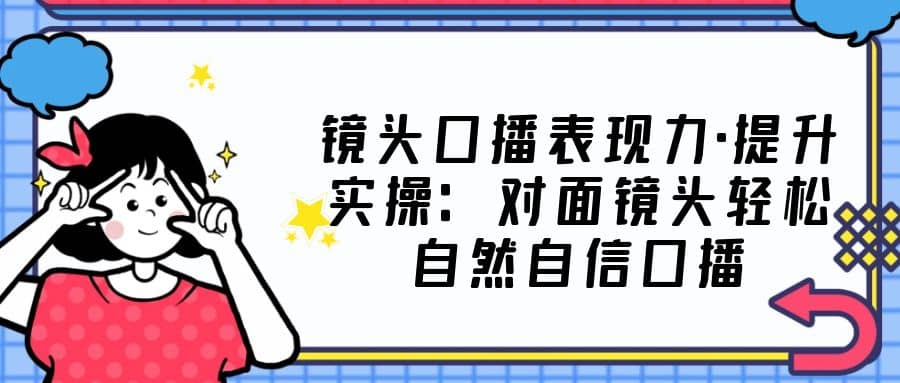 镜头口播表现力·提升实操：对面镜头轻松自然自信口播（23节课）副业工作-副业资源站-副业项目-创业项目-搞钱项目个人副业工作资源分享