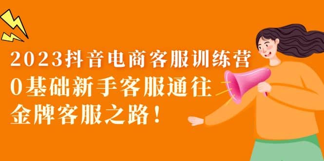 2023抖音·电商客服训练营：0基础新手客服通往金牌客服之路副业工作-副业资源站-副业项目-创业项目-搞钱项目个人副业工作资源分享