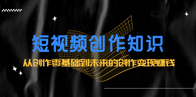 短视频创作知识：从创作零基础到未来的创作变现赚钱副业工作-副业资源站-副业项目-创业项目-搞钱项目个人副业工作资源分享
