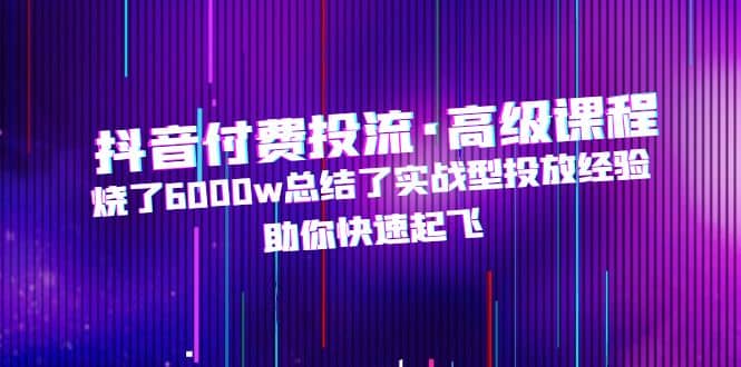 抖音付费投流·高级课程，烧了6000w总结了实战型投放经验，助你快速起飞副业工作-副业资源站-副业项目-创业项目-搞钱项目个人副业工作资源分享