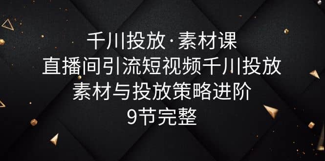 千川投放·素材课：直播间引流短视频千川投放素材与投放策略进阶，9节完整副业工作-副业资源站-副业项目-创业项目-搞钱项目个人副业工作资源分享