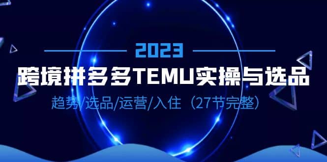 2023跨境·拼多多·TEMU实操与选品，趋势·选品·运营·入住（27节完整）副业工作-副业资源站-副业项目-创业项目-搞钱项目个人副业工作资源分享