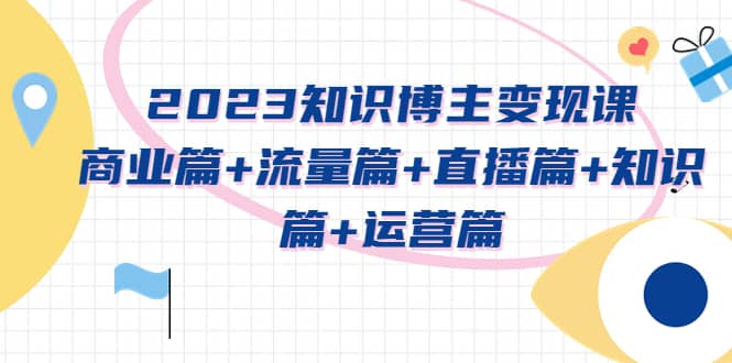 2023知识博主变现实战进阶课：商业篇+流量篇+直播篇+知识篇+运营篇副业工作-副业资源站-副业项目-创业项目-搞钱项目个人副业工作资源分享