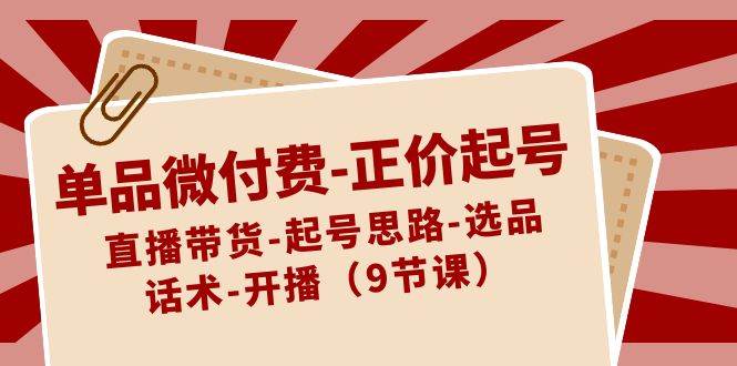 单品微付费-正价起号：直播带货-起号思路-选品-话术-开播（9节课）副业工作-副业资源站-副业项目-创业项目-搞钱项目个人副业工作资源分享