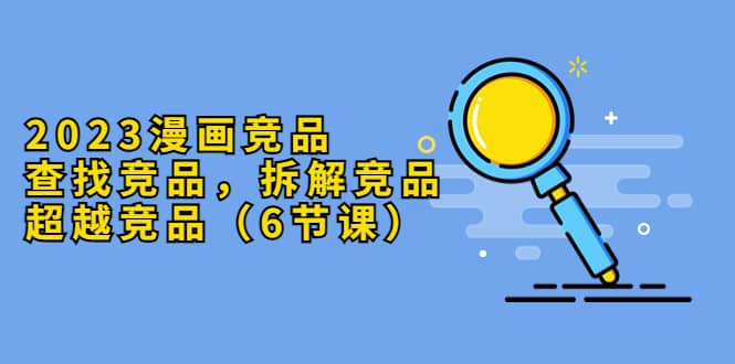 2023漫画竞品，查找竞品，拆解竞品，超越竞品（6节课）副业工作-副业资源站-副业项目-创业项目-搞钱项目个人副业工作资源分享