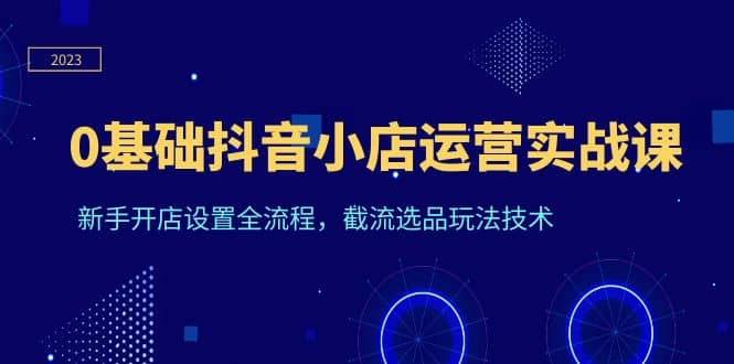 0基础抖音小店运营实战课，新手开店设置全流程，截流选品玩法技术副业工作-副业资源站-副业项目-创业项目-搞钱项目个人副业工作资源分享