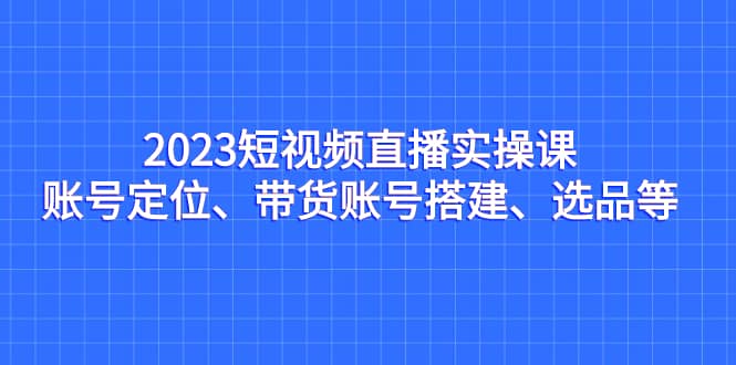 2023短视频直播实操课，账号定位、带货账号搭建、选品等副业工作-副业资源站-副业项目-创业项目-搞钱项目个人副业工作资源分享
