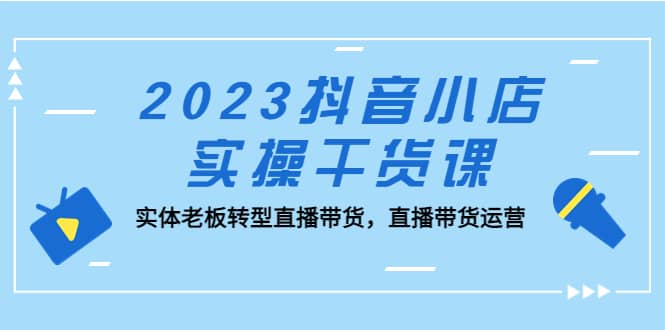 2023抖音小店实操干货课：实体老板转型直播带货，直播带货运营副业工作-副业资源站-副业项目-创业项目-搞钱项目个人副业工作资源分享