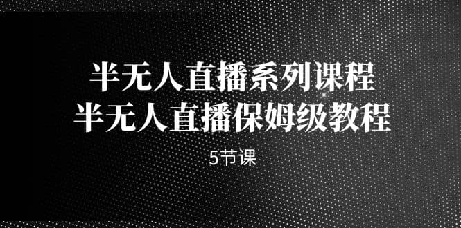 半无人直播系列课程，半无人直播保姆级教程（5节课）副业工作-副业资源站-副业项目-创业项目-搞钱项目个人副业工作资源分享