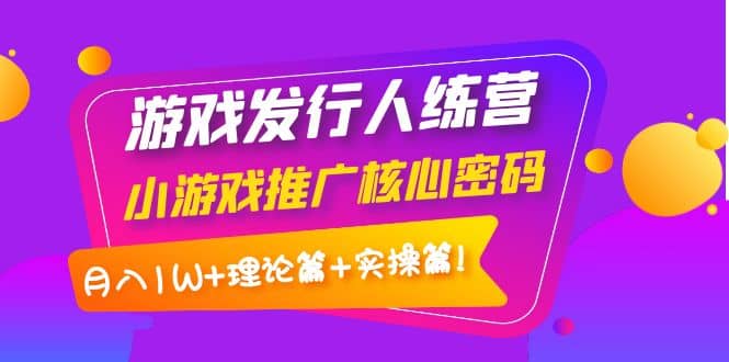 游戏发行人训练营：小游戏推广核心密码，理论篇+实操篇副业工作-副业资源站-副业项目-创业项目-搞钱项目个人副业工作资源分享
