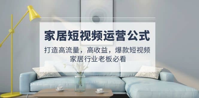 家居短视频运营公式：打造高流量，高收益，爆款短视频 家居行业老板必看副业工作-副业资源站-副业项目-创业项目-搞钱项目个人副业工作资源分享