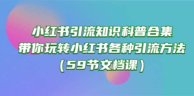 小红书引流知识科普合集，带你玩转小红书各种引流方法（59节文档课）副业工作-副业资源站-副业项目-创业项目-搞钱项目个人副业工作资源分享
