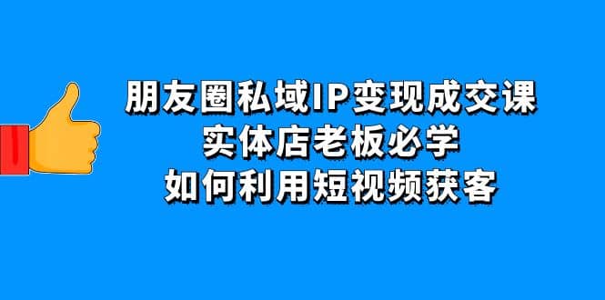 朋友圈私域IP变现成交课：实体店老板必学，如何利用短视频获客副业工作-副业资源站-副业项目-创业项目-搞钱项目个人副业工作资源分享