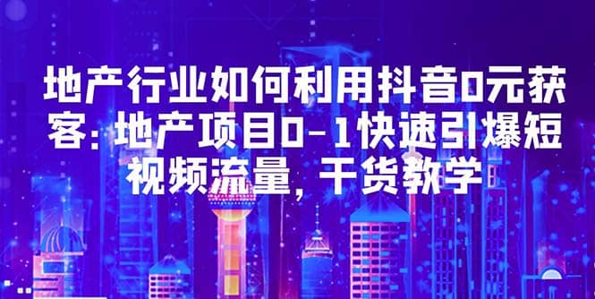 地产行业如何利用抖音0元获客：地产项目0-1快速引爆短视频流量，干货教学副业工作-副业资源站-副业项目-创业项目-搞钱项目个人副业工作资源分享