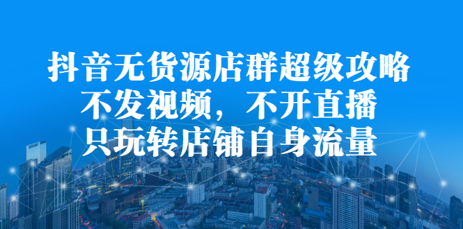 抖音无货源店群超级攻略：不发视频，不开直播，只玩转店铺自身流量副业工作-副业资源站-副业项目-创业项目-搞钱项目个人副业工作资源分享