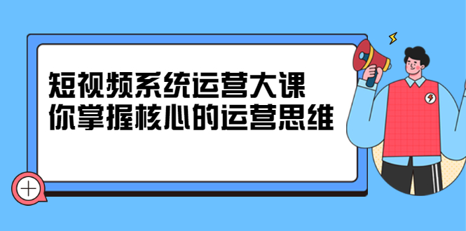 短视频系统运营大课，你掌握核心的运营思维 价值7800元副业工作-副业资源站-副业项目-创业项目-搞钱项目个人副业工作资源分享