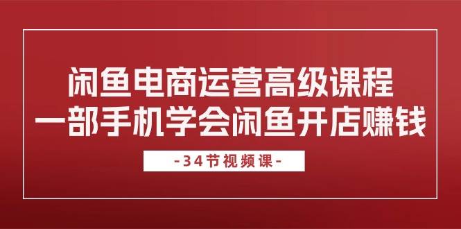 闲鱼电商运营高级课程，一部手机学会闲鱼开店赚钱（34节课）副业工作-副业资源站-副业项目-创业项目-搞钱项目个人副业工作资源分享