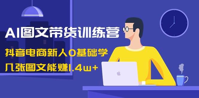 AI图文带货训练营：抖音电商新人0基础学，几张图文能赚1.4w+副业工作-副业资源站-副业项目-创业项目-搞钱项目个人副业工作资源分享