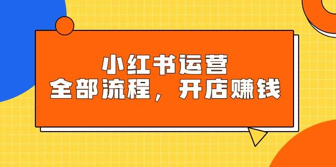 小红书运营全部流程，掌握小红书玩法规则，开店赚钱副业工作-副业资源站-副业项目-创业项目-搞钱项目个人副业工作资源分享