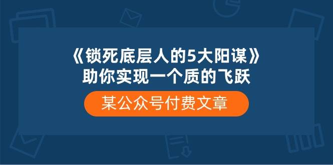 某付费文章《锁死底层人的5大阳谋》助你实现一个质的飞跃副业工作-副业资源站-副业项目-创业项目-搞钱项目个人副业工作资源分享