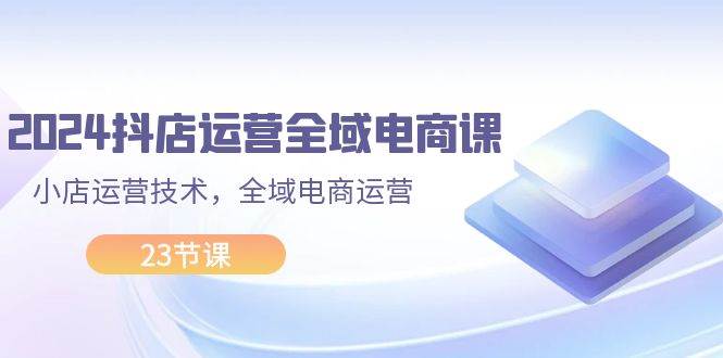 2024抖店运营-全域电商课，小店运营技术，全域电商运营（23节课）副业工作-副业资源站-副业项目-创业项目-搞钱项目个人副业工作资源分享