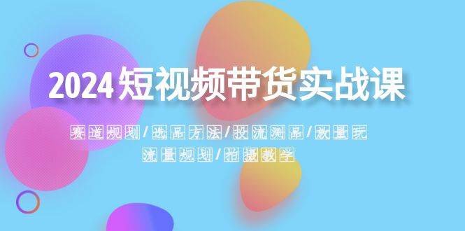 2024短视频带货实战课：赛道规划·选品方法·投流测品·放量玩法·流量规划副业工作-副业资源站-副业项目-创业项目-搞钱项目个人副业工作资源分享