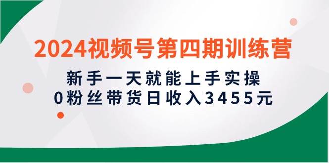 2024视频号第四期训练营，新手一天就能上手实操，0粉丝带货日收入3455元副业工作-副业资源站-副业项目-创业项目-搞钱项目个人副业工作资源分享