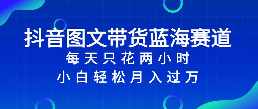 抖音图文带货蓝海赛道，每天只花2小时，小白轻松过万副业工作-副业资源站-副业项目-创业项目-搞钱项目个人副业工作资源分享