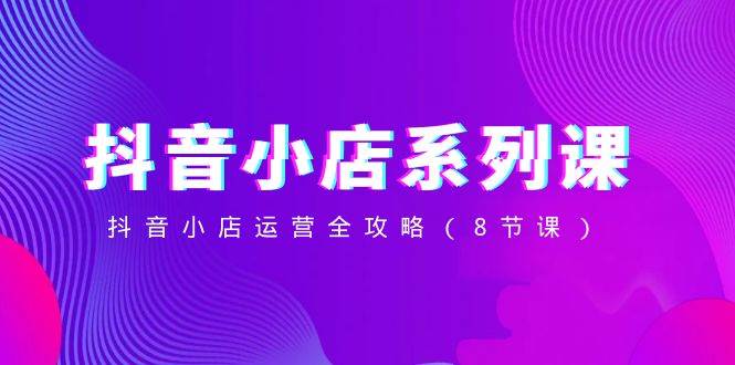 抖音小店-系列课，抖音小店运营全攻略（8节课）副业工作-副业资源站-副业项目-创业项目-搞钱项目个人副业工作资源分享