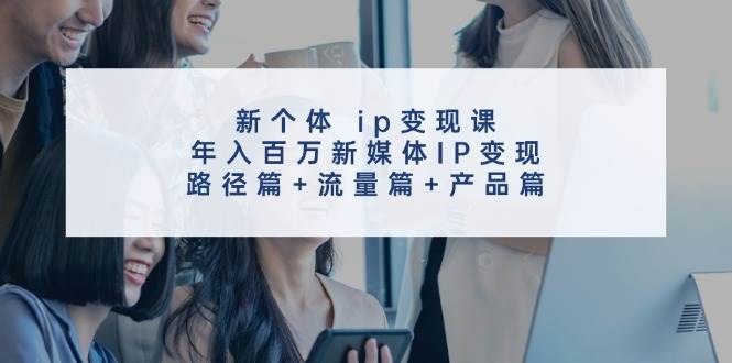 新个体 ip变现课，年入百万新媒体IP变现，路径篇+流量篇+产品篇副业工作-副业资源站-副业项目-创业项目-搞钱项目个人副业工作资源分享